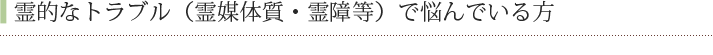 霊的なトラブル（霊媒体質・霊障等）で悩んでいる方
